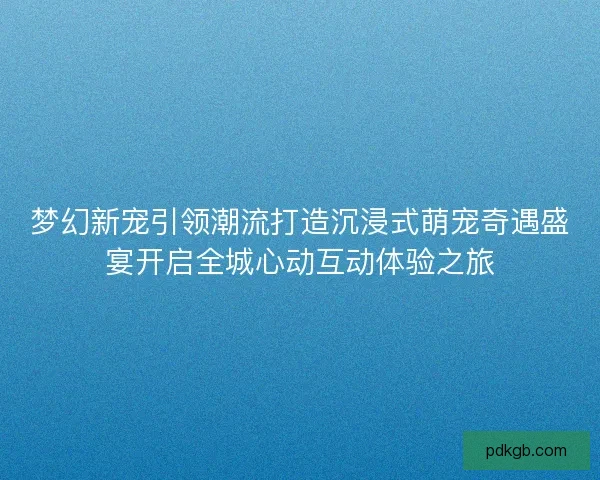 梦幻新宠引领潮流打造沉浸式萌宠奇遇盛宴开启全城心动互动体验之旅