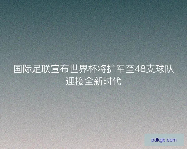国际足联宣布世界杯将扩军至48支球队迎接全新时代