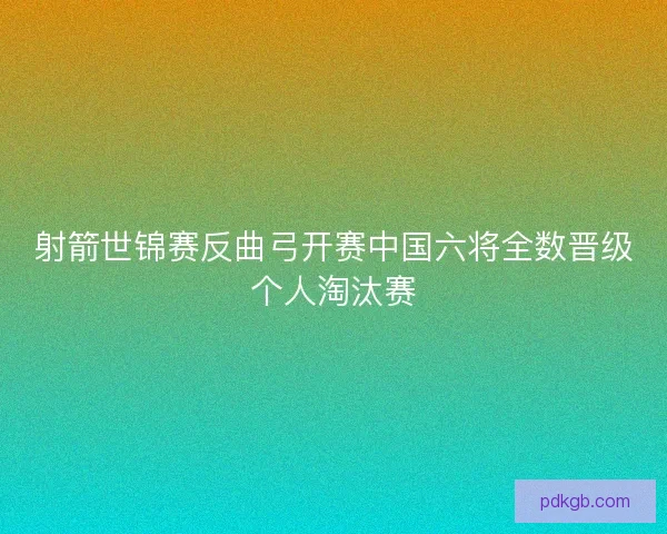 射箭世锦赛反曲弓开赛中国六将全数晋级个人淘汰赛