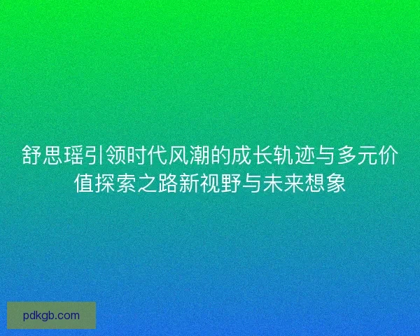 舒思瑶引领时代风潮的成长轨迹与多元价值探索之路新视野与未来想象