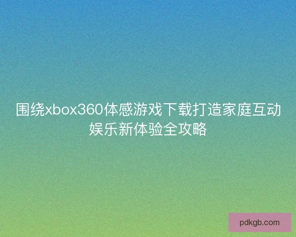 围绕xbox360体感游戏下载打造家庭互动娱乐新体验全攻略